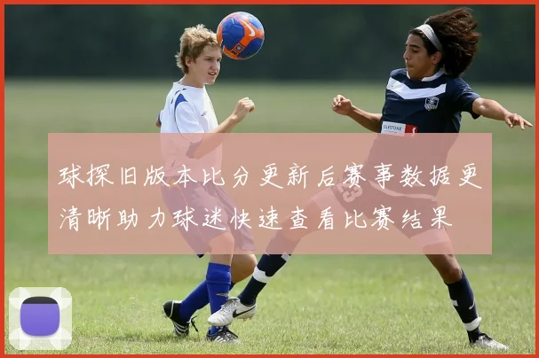 球探旧版本比分更新后赛事数据更清晰助力球迷快速查看比赛结果