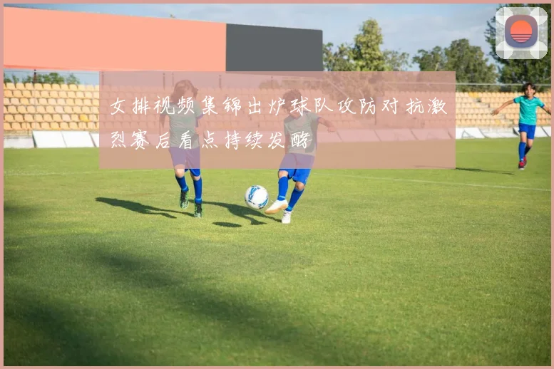 女排视频集锦出炉球队攻防对抗激烈赛后看点持续发酵