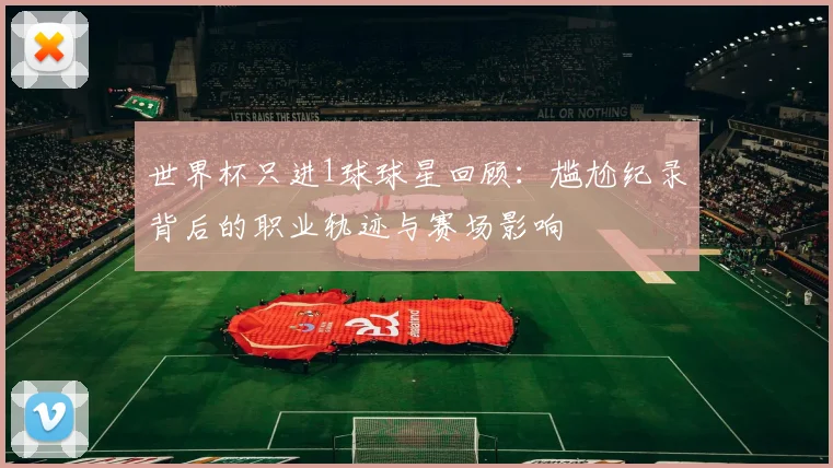 世界杯只进1球球星回顾：尴尬纪录背后的职业轨迹与赛场影响