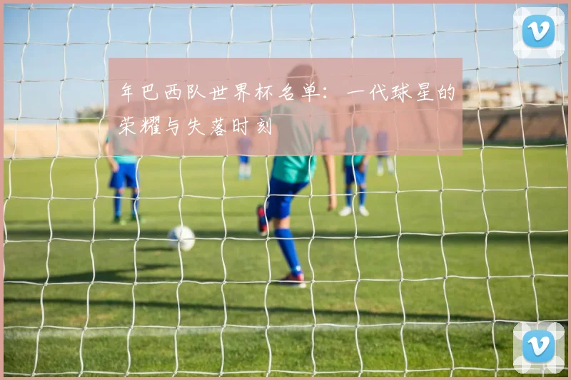 年巴西队世界杯名单:一代球星的荣耀与失落时刻