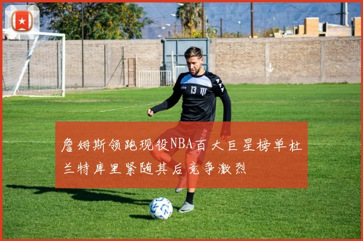 詹姆斯领跑现役NBA百大巨星榜单杜兰特库里紧随其后竞争激烈