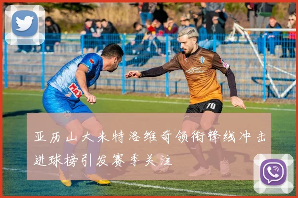 亚历山大米特洛维奇领衔锋线冲击进球榜引发赛季关注