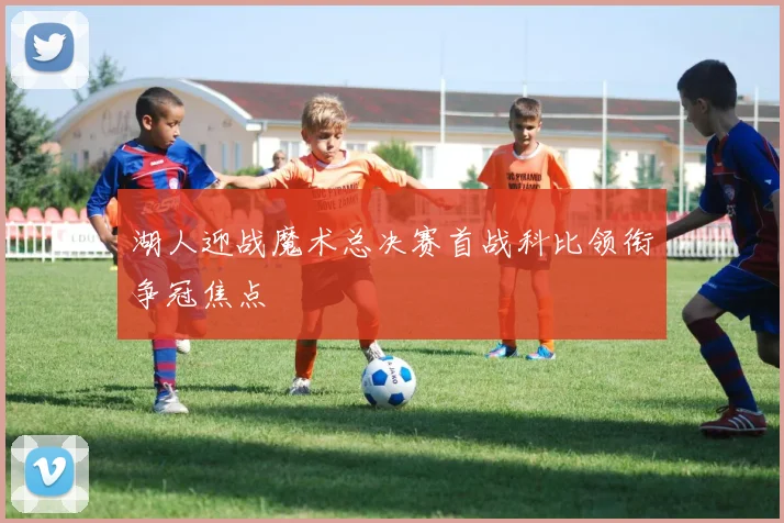 湖人迎战魔术总决赛首战科比领衔争冠焦点