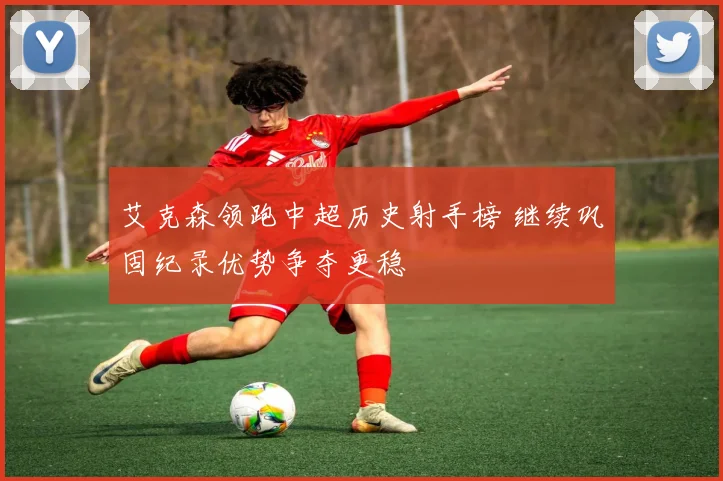 艾克森领跑中超历史射手榜 继续巩固纪录优势争夺更稳