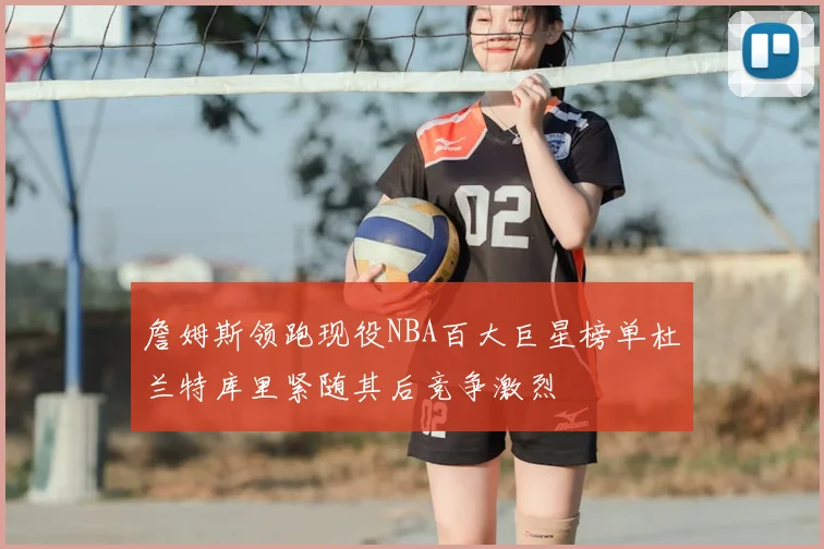 詹姆斯领跑现役NBA百大巨星榜单杜兰特库里紧随其后竞争激烈