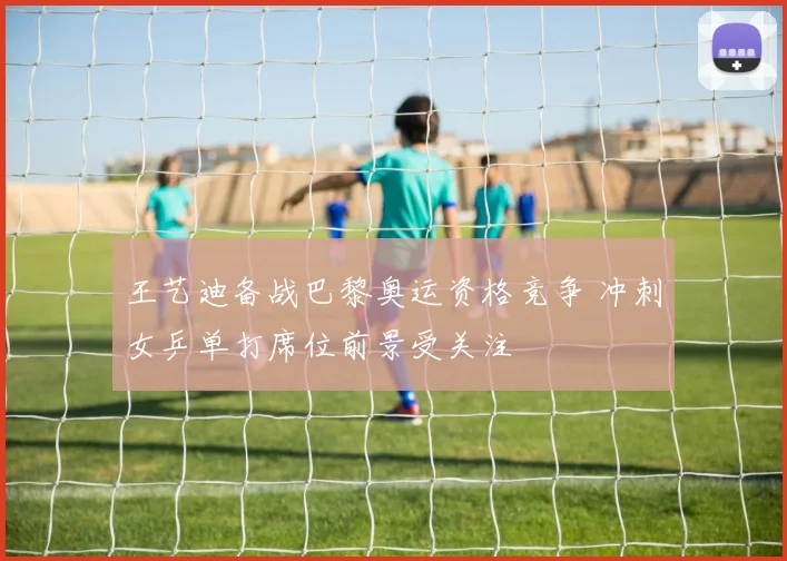 王艺迪备战巴黎奥运资格竞争 冲刺女乒单打席位前景受关注