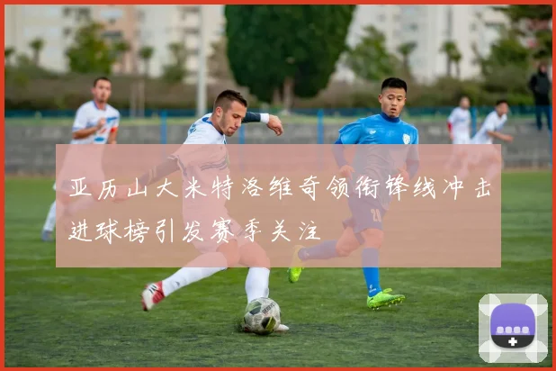 亚历山大米特洛维奇领衔锋线冲击进球榜引发赛季关注