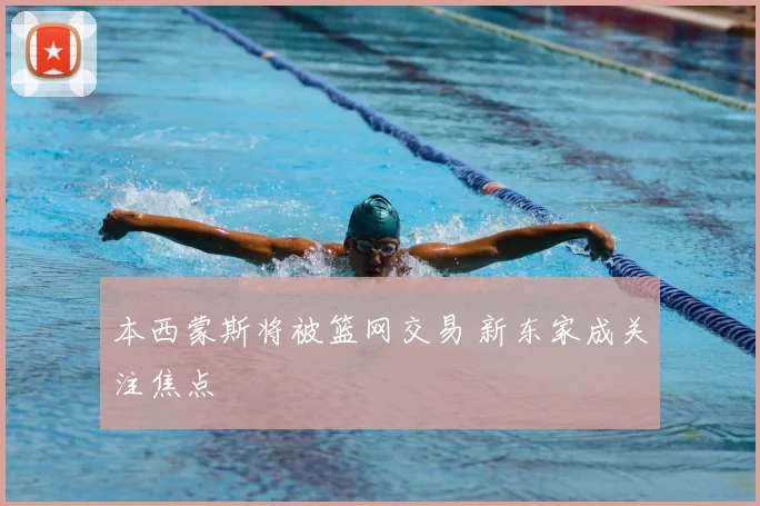 本西蒙斯将被篮网交易 新东家成关注焦点