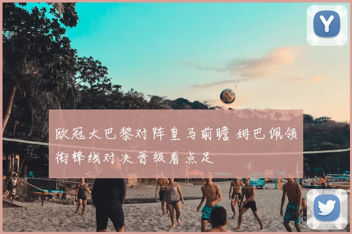 欧冠大巴黎对阵皇马前瞻 姆巴佩领衔锋线对决晋级看点足