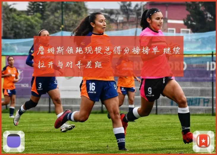 詹姆斯领跑现役总得分榜榜单 继续拉开与对手差距