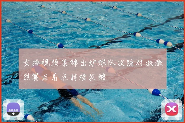 女排视频集锦出炉球队攻防对抗激烈赛后看点持续发酵