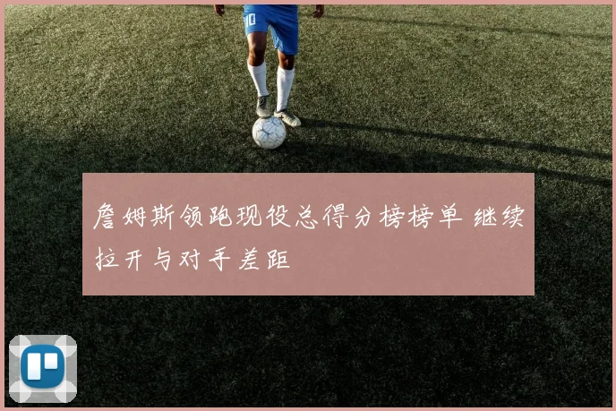 詹姆斯领跑现役总得分榜榜单 继续拉开与对手差距