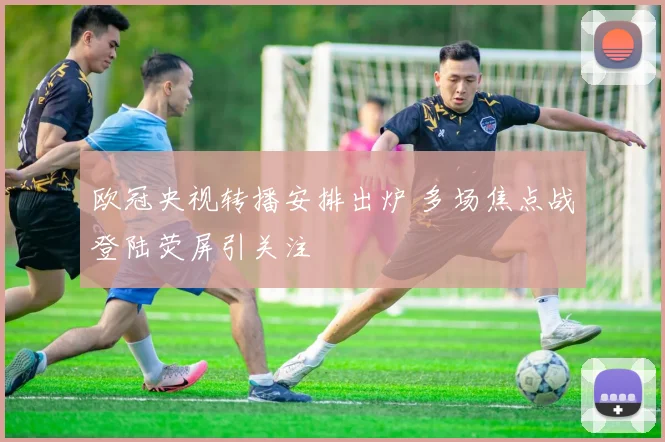 欧冠央视转播安排出炉 多场焦点战登陆荧屏引关注