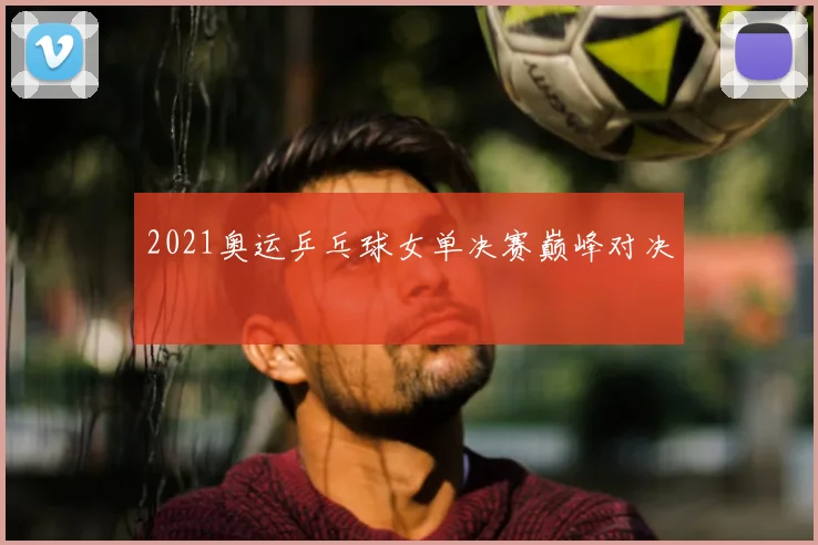 2021奥运乒乓球女单决赛巅峰对决