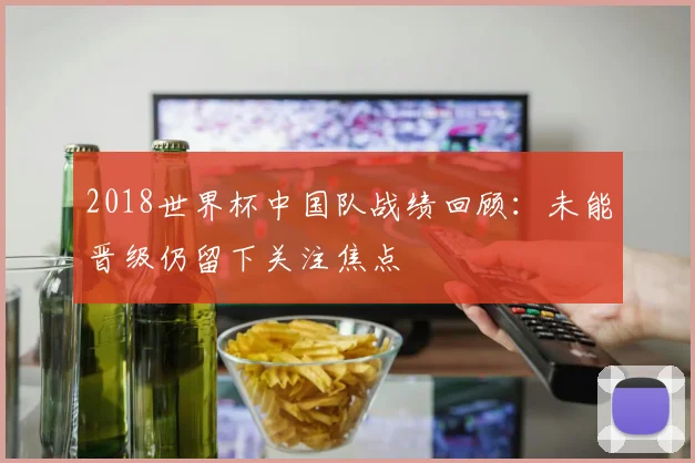 2018世界杯中国队战绩回顾:未能晋级仍留下关注焦点