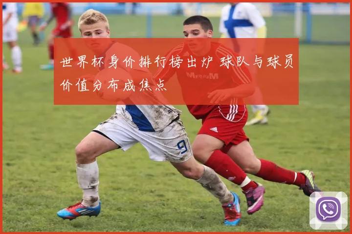 世界杯身价排行榜出炉 球队与球员价值分布成焦点