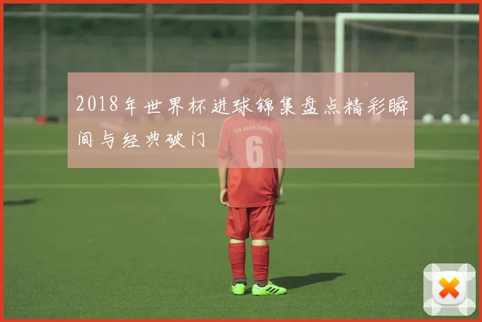2018年世界杯进球锦集盘点精彩瞬间与经典破门