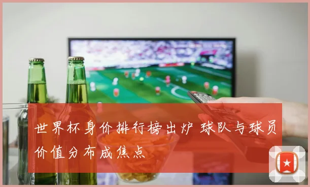世界杯身价排行榜出炉 球队与球员价值分布成焦点