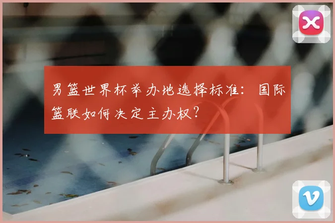 男篮世界杯举办地选择标准：国际篮联如何决定主办权？