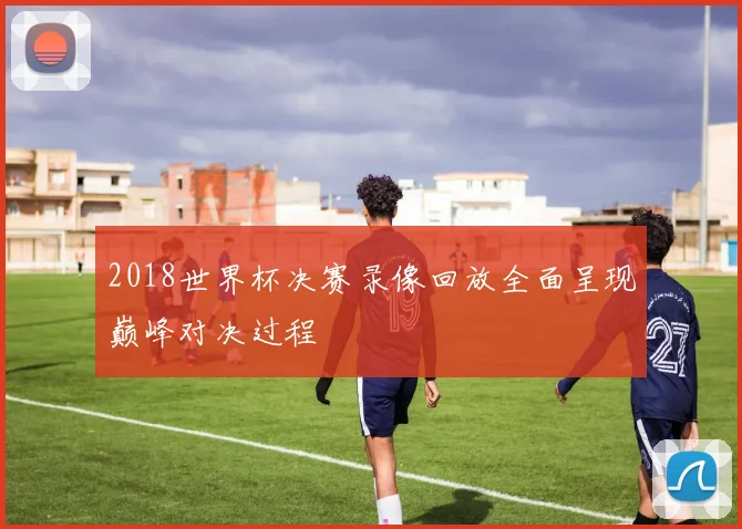2018世界杯决赛录像回放全面呈现巅峰对决过程