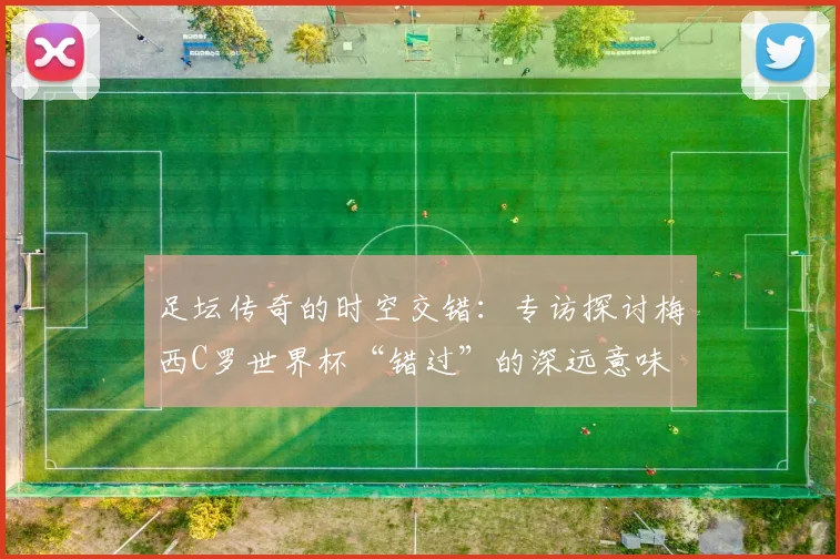 足坛传奇的时空交错：专访探讨梅西C罗世界杯“错过”的深远意味