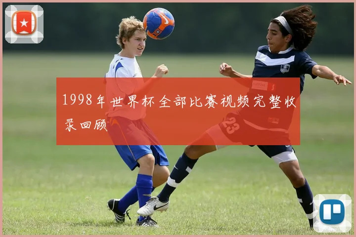 1998年世界杯全部比赛视频完整收录回顾