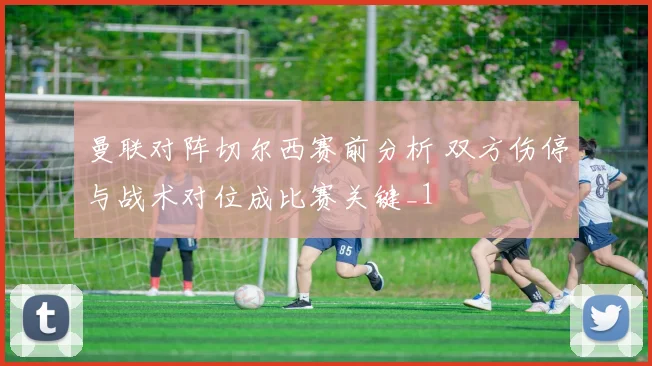 曼联对阵切尔西赛前分析 双方伤停与战术对位成比赛关键_1