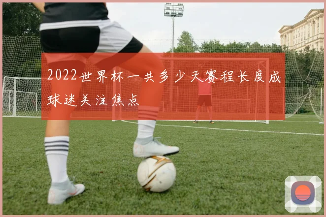 2022世界杯一共多少天赛程长度成球迷关注焦点