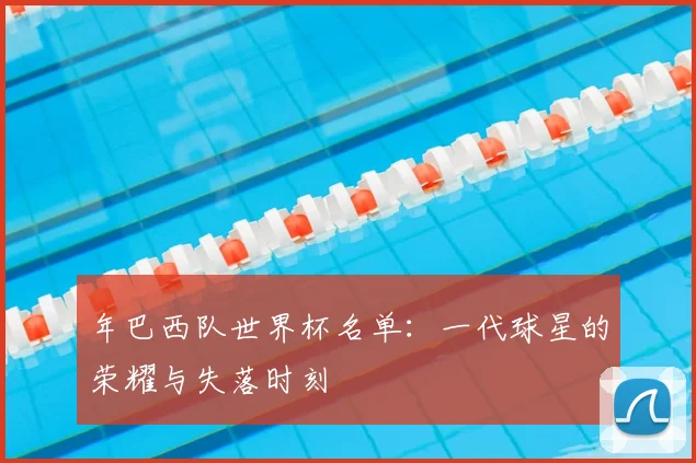 年巴西队世界杯名单:一代球星的荣耀与失落时刻